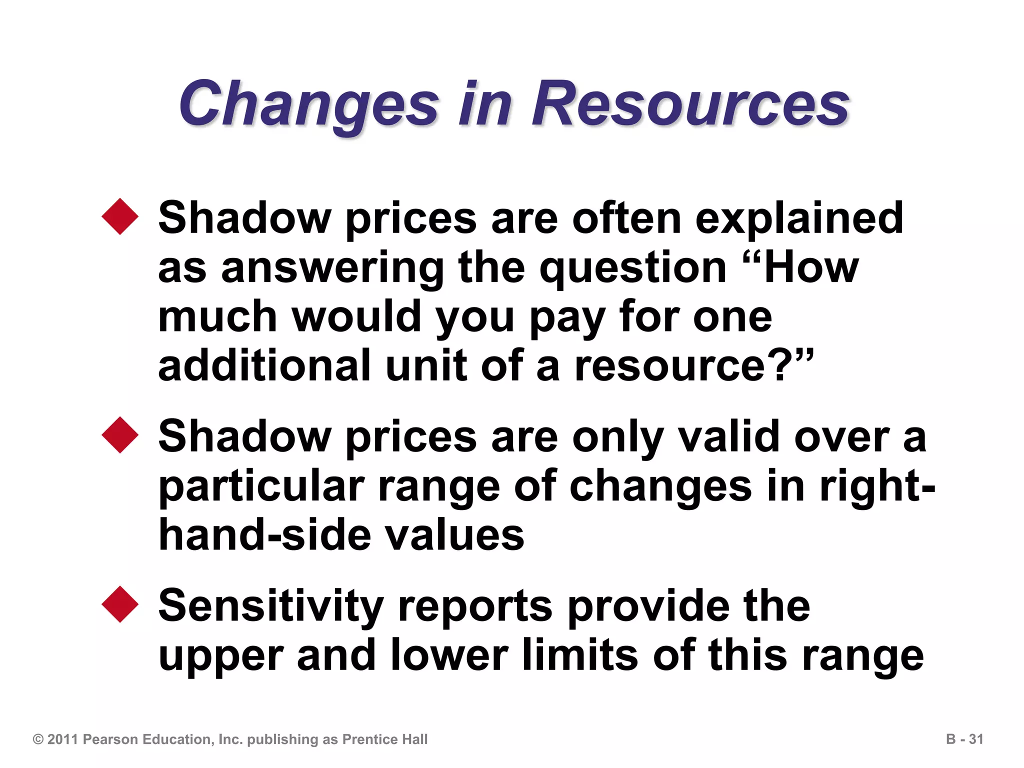 B - 31© 2011 Pearson Education, Inc. publishing as Prentice Hall
Changes in Resources
 Shadow prices are often explained
as answering the question “How
much would you pay for one
additional unit of a resource?”
 Shadow prices are only valid over a
particular range of changes in right-
hand-side values
 Sensitivity reports provide the
upper and lower limits of this range
 