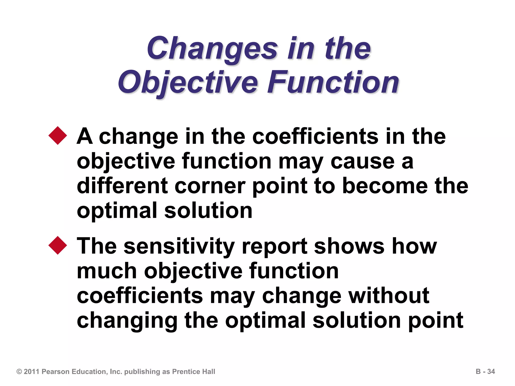 B - 34© 2011 Pearson Education, Inc. publishing as Prentice Hall
Changes in the
Objective Function
 A change in the coefficients in the
objective function may cause a
different corner point to become the
optimal solution
 The sensitivity report shows how
much objective function
coefficients may change without
changing the optimal solution point
 