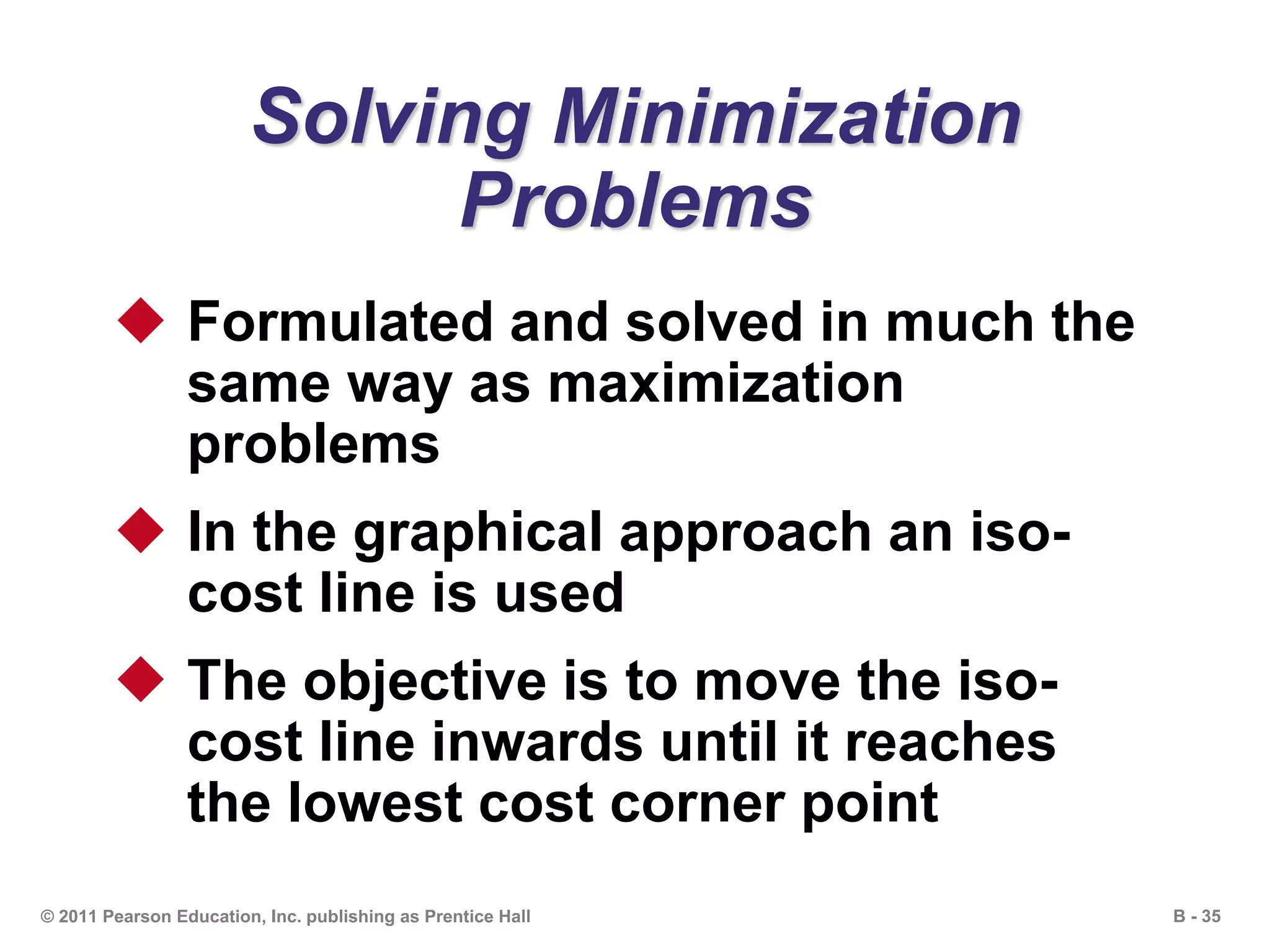 B - 35© 2011 Pearson Education, Inc. publishing as Prentice Hall
Solving Minimization
Problems
 Formulated and solved in much the
same way as maximization
problems
 In the graphical approach an iso-
cost line is used
 The objective is to move the iso-
cost line inwards until it reaches
the lowest cost corner point
 