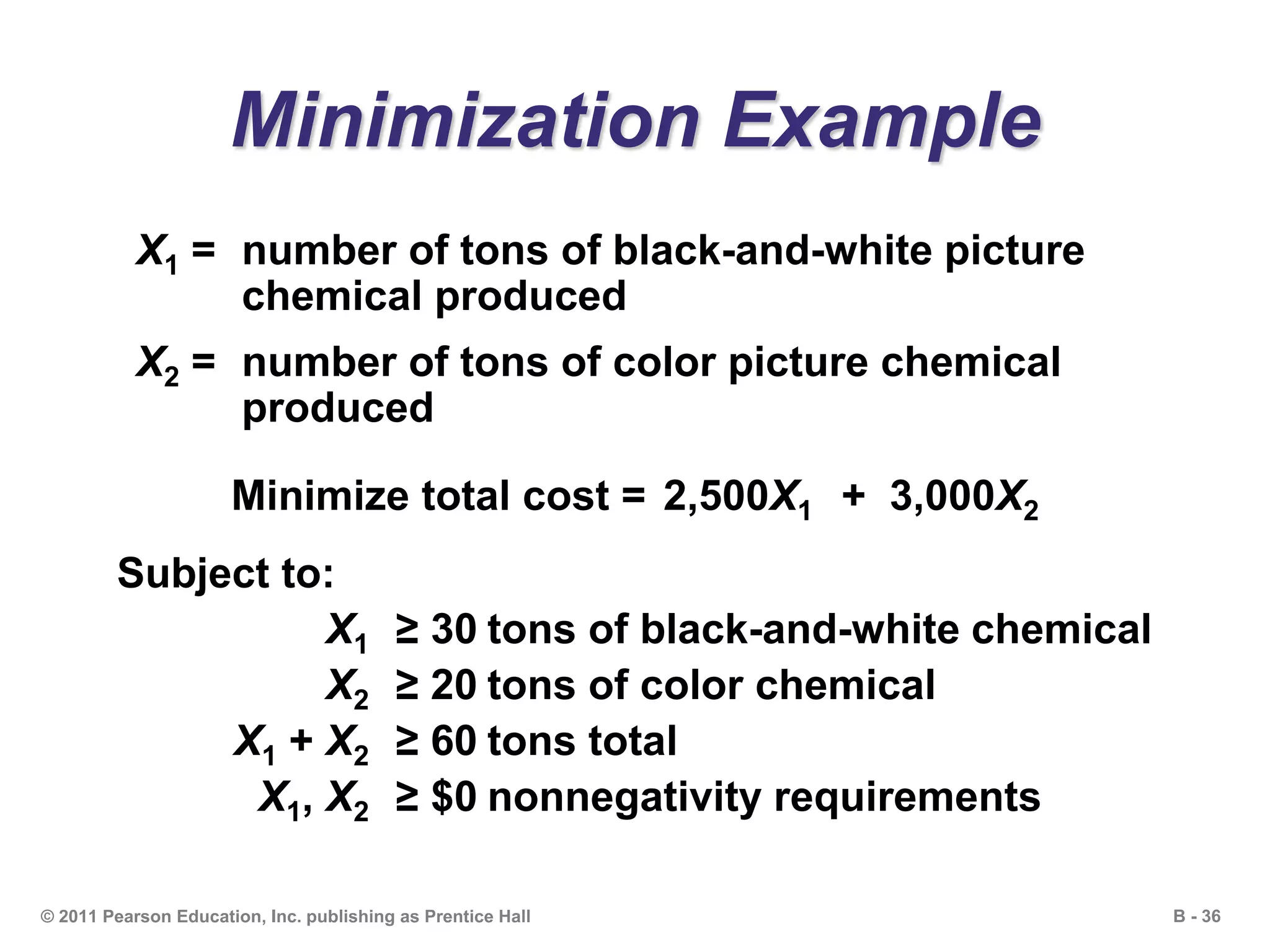 B - 36© 2011 Pearson Education, Inc. publishing as Prentice Hall
Minimization Example
X1 = number of tons of black-and-white picture
chemical produced
X2 = number of tons of color picture chemical
produced
Minimize total cost = 2,500X1 + 3,000X2
Subject to:
X1 ≥ 30 tons of black-and-white chemical
X2 ≥ 20 tons of color chemical
X1 + X2 ≥ 60 tons total
X1, X2 ≥ $0 nonnegativity requirements
 