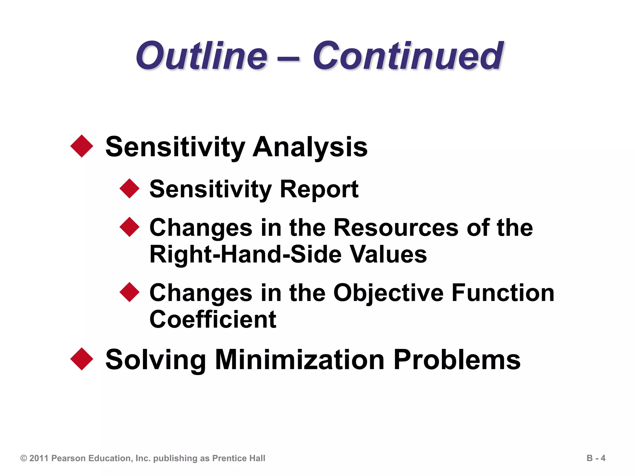 B - 4© 2011 Pearson Education, Inc. publishing as Prentice Hall
Outline – Continued
 Sensitivity Analysis
 Sensitivity Report
 Changes in the Resources of the
Right-Hand-Side Values
 Changes in the Objective Function
Coefficient
 Solving Minimization Problems
 