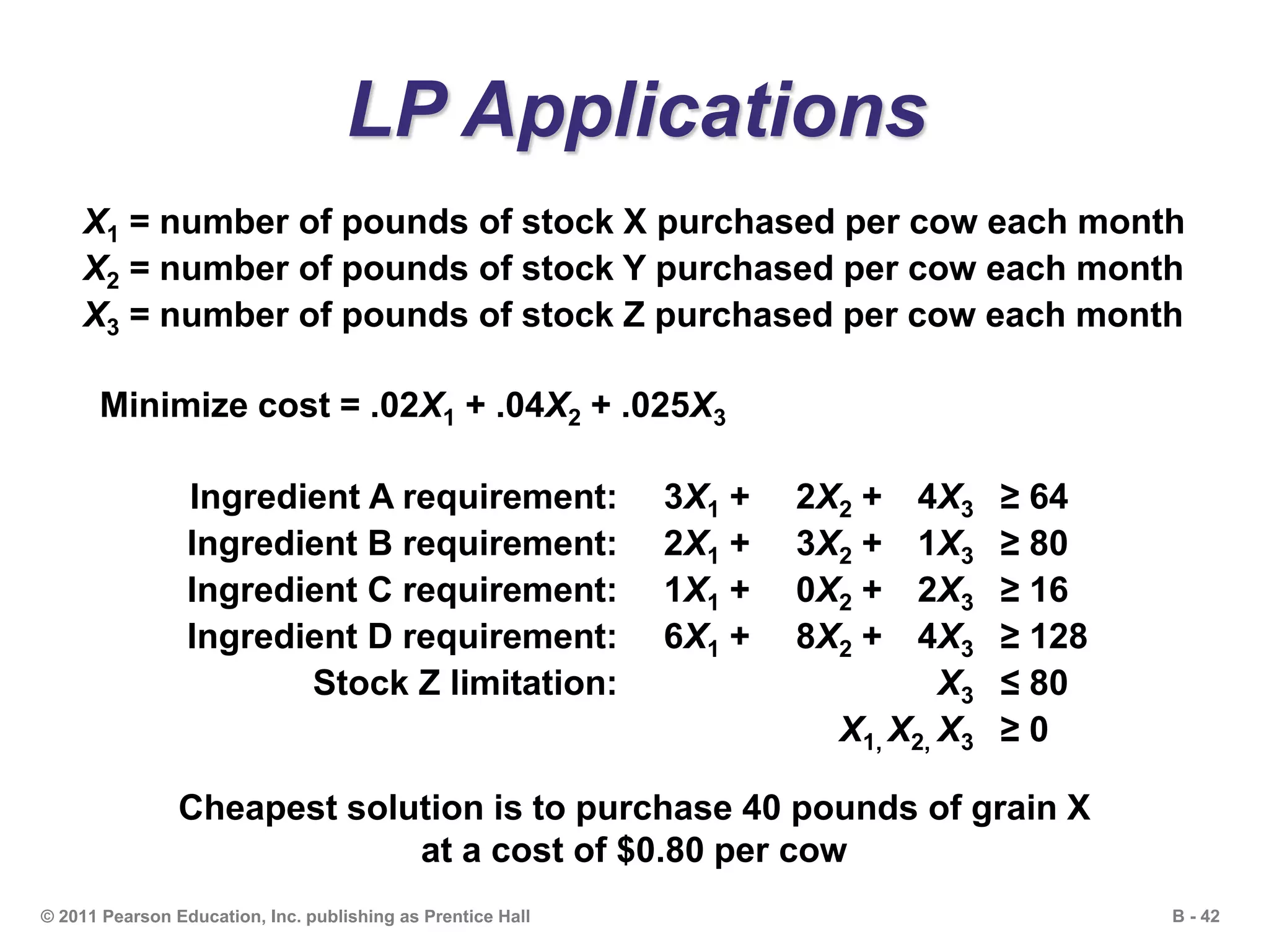 B - 42© 2011 Pearson Education, Inc. publishing as Prentice Hall
LP Applications
X1 = number of pounds of stock X purchased per cow each month
X2 = number of pounds of stock Y purchased per cow each month
X3 = number of pounds of stock Z purchased per cow each month
Minimize cost = .02X1 + .04X2 + .025X3
Ingredient A requirement: 3X1 + 2X2 + 4X3 ≥ 64
Ingredient B requirement: 2X1 + 3X2 + 1X3 ≥ 80
Ingredient C requirement: 1X1 + 0X2 + 2X3 ≥ 16
Ingredient D requirement: 6X1 + 8X2 + 4X3 ≥ 128
Stock Z limitation: X3 ≤ 80
X1, X2, X3 ≥ 0
Cheapest solution is to purchase 40 pounds of grain X
at a cost of $0.80 per cow
 