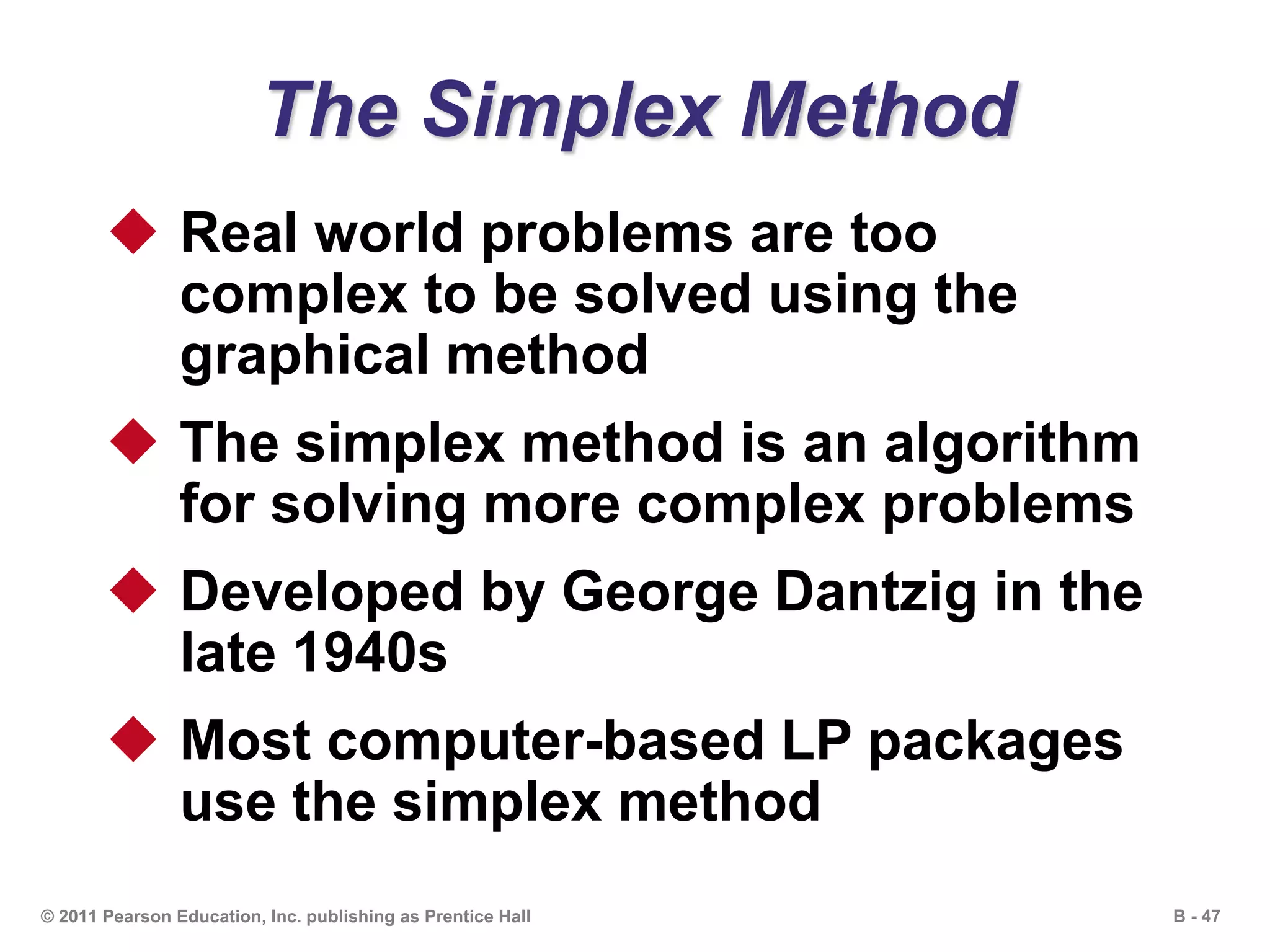 B - 47© 2011 Pearson Education, Inc. publishing as Prentice Hall
The Simplex Method
 Real world problems are too
complex to be solved using the
graphical method
 The simplex method is an algorithm
for solving more complex problems
 Developed by George Dantzig in the
late 1940s
 Most computer-based LP packages
use the simplex method
 