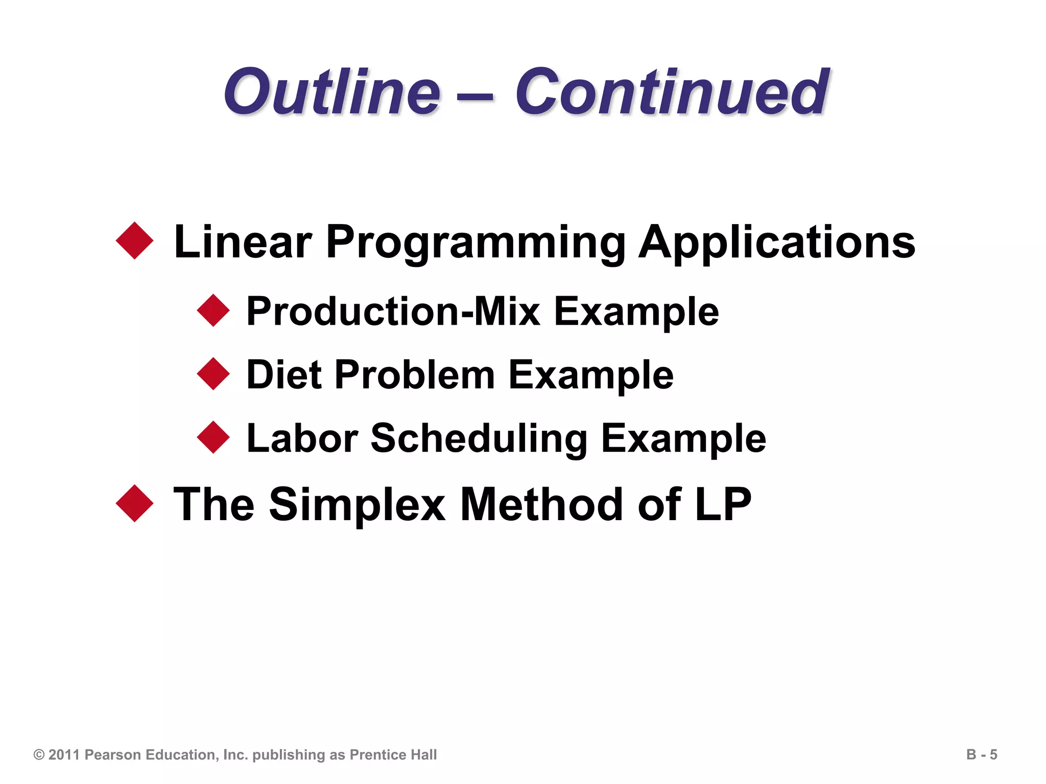 B - 5© 2011 Pearson Education, Inc. publishing as Prentice Hall
Outline – Continued
 Linear Programming Applications
 Production-Mix Example
 Diet Problem Example
 Labor Scheduling Example
 The Simplex Method of LP
 