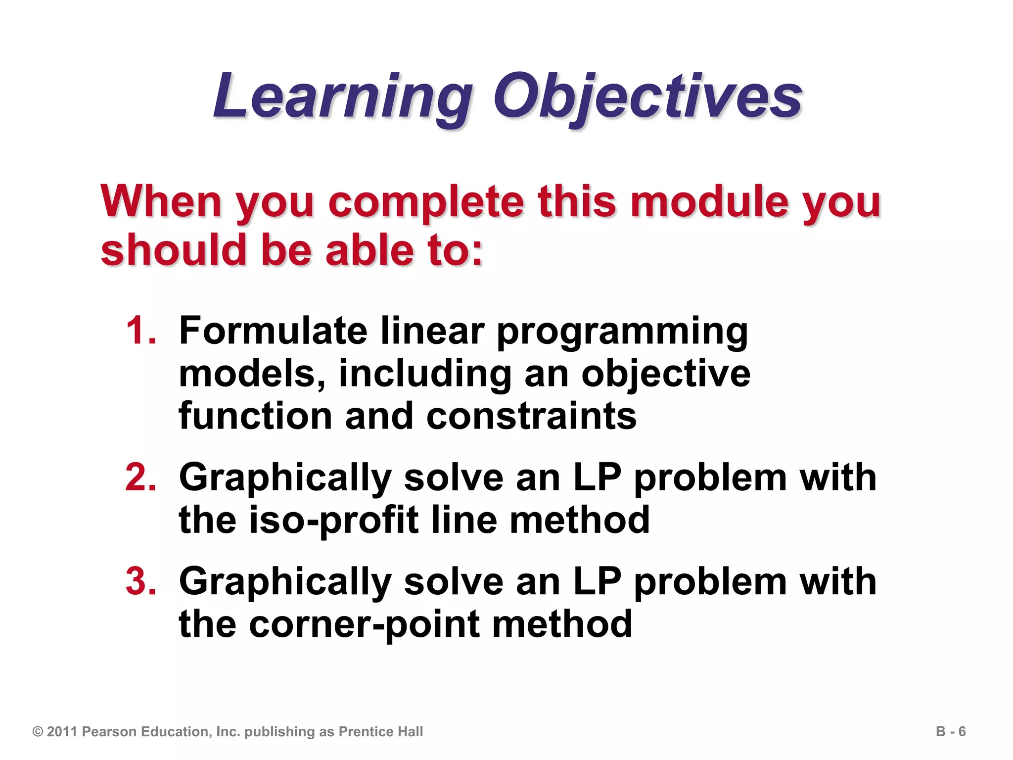 B - 6© 2011 Pearson Education, Inc. publishing as Prentice Hall
Learning Objectives
When you complete this module you
should be able to:
1. Formulate linear programming
models, including an objective
function and constraints
2. Graphically solve an LP problem with
the iso-profit line method
3. Graphically solve an LP problem with
the corner-point method
 