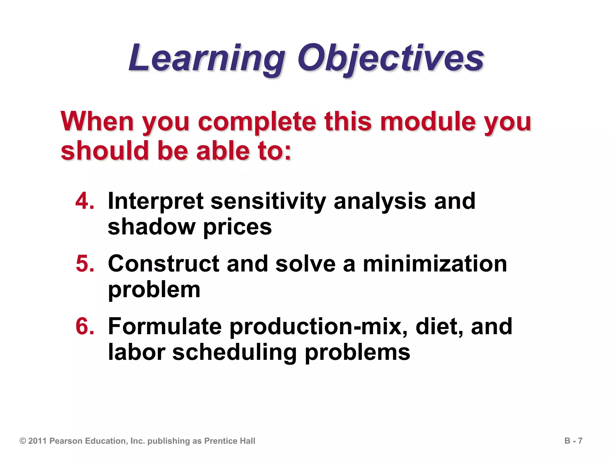 B - 7© 2011 Pearson Education, Inc. publishing as Prentice Hall
Learning Objectives
When you complete this module you
should be able to:
4. Interpret sensitivity analysis and
shadow prices
5. Construct and solve a minimization
problem
6. Formulate production-mix, diet, and
labor scheduling problems
 