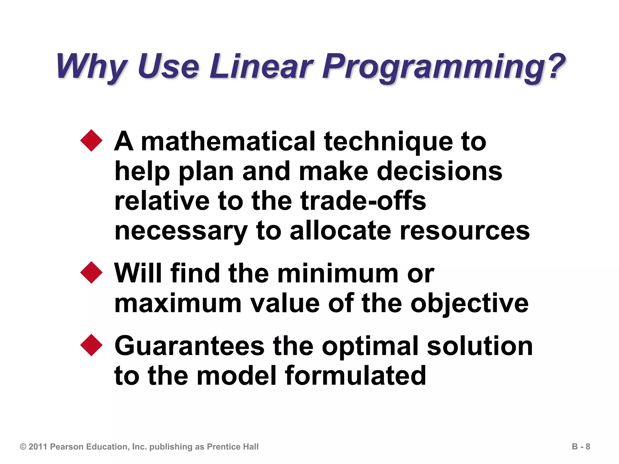 B - 8© 2011 Pearson Education, Inc. publishing as Prentice Hall
Why Use Linear Programming?
 A mathematical technique to
help plan and make decisions
relative to the trade-offs
necessary to allocate resources
 Will find the minimum or
maximum value of the objective
 Guarantees the optimal solution
to the model formulated
 