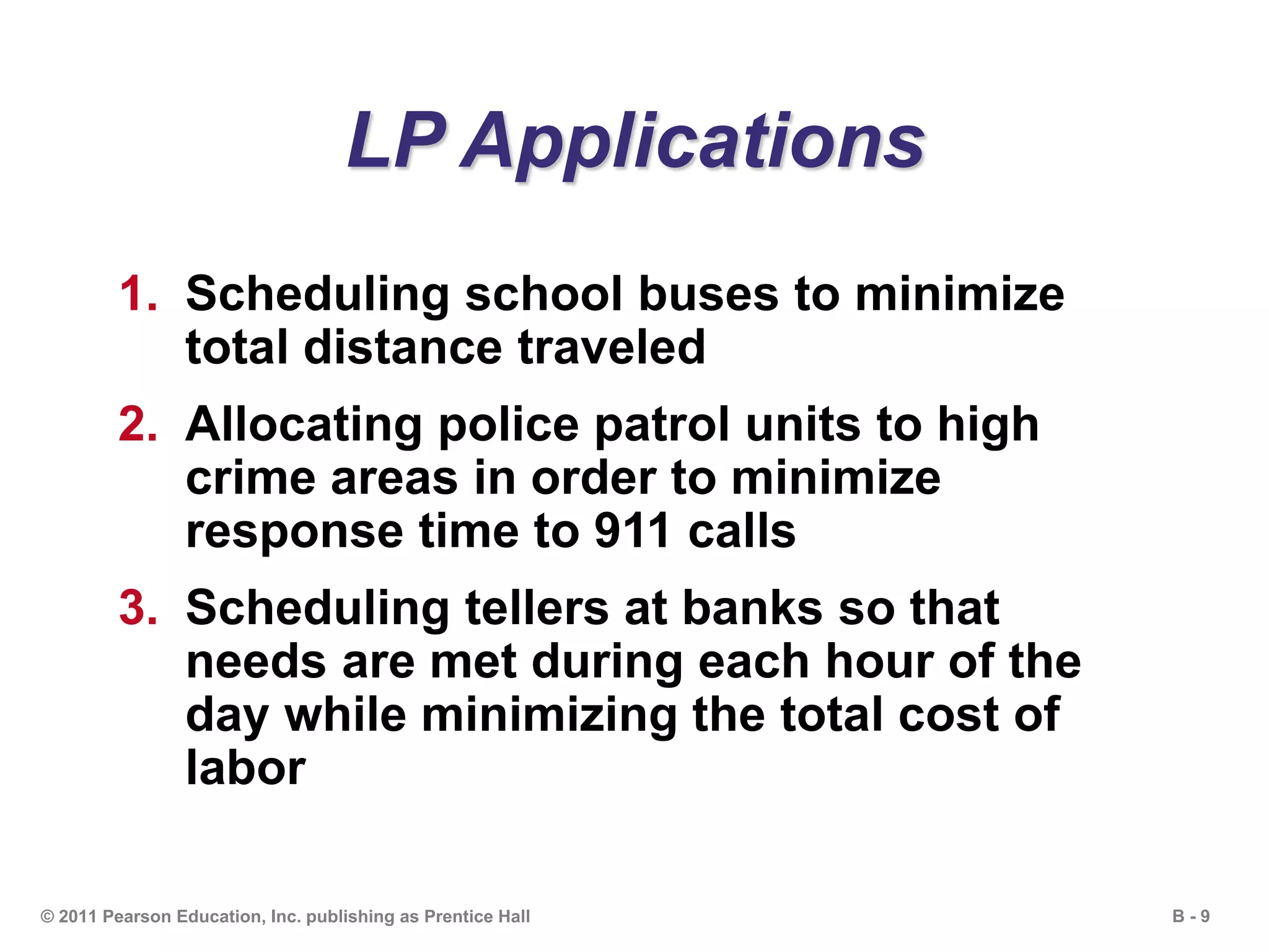 B - 9© 2011 Pearson Education, Inc. publishing as Prentice Hall
LP Applications
1. Scheduling school buses to minimize
total distance traveled
2. Allocating police patrol units to high
crime areas in order to minimize
response time to 911 calls
3. Scheduling tellers at banks so that
needs are met during each hour of the
day while minimizing the total cost of
labor
 
