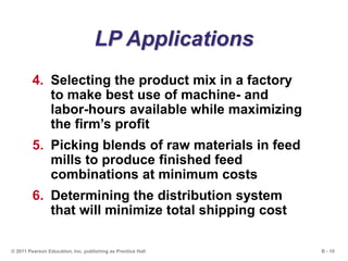 B - 10© 2011 Pearson Education, Inc. publishing as Prentice Hall
LP Applications
4. Selecting the product mix in a factory
to make best use of machine- and
labor-hours available while maximizing
the firm’s profit
5. Picking blends of raw materials in feed
mills to produce finished feed
combinations at minimum costs
6. Determining the distribution system
that will minimize total shipping cost
 