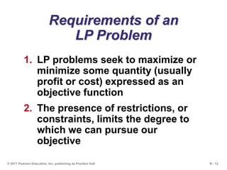 B - 12© 2011 Pearson Education, Inc. publishing as Prentice Hall
Requirements of an
LP Problem
1. LP problems seek to maximize or
minimize some quantity (usually
profit or cost) expressed as an
objective function
2. The presence of restrictions, or
constraints, limits the degree to
which we can pursue our
objective
 