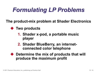 B - 14© 2011 Pearson Education, Inc. publishing as Prentice Hall
Formulating LP Problems
The product-mix problem at Shader Electronics
 Two products
1. Shader x-pod, a portable music
player
2. Shader BlueBerry, an internet-
connected color telephone
 Determine the mix of products that will
produce the maximum profit
 