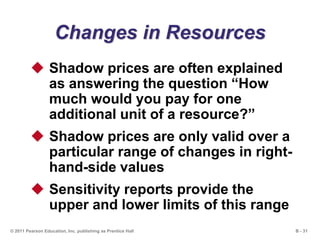 B - 31© 2011 Pearson Education, Inc. publishing as Prentice Hall
Changes in Resources
 Shadow prices are often explained
as answering the question “How
much would you pay for one
additional unit of a resource?”
 Shadow prices are only valid over a
particular range of changes in right-
hand-side values
 Sensitivity reports provide the
upper and lower limits of this range
 