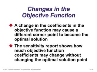 B - 34© 2011 Pearson Education, Inc. publishing as Prentice Hall
Changes in the
Objective Function
 A change in the coefficients in the
objective function may cause a
different corner point to become the
optimal solution
 The sensitivity report shows how
much objective function
coefficients may change without
changing the optimal solution point
 