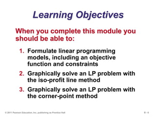 B - 6© 2011 Pearson Education, Inc. publishing as Prentice Hall
Learning Objectives
When you complete this module you
should be able to:
1. Formulate linear programming
models, including an objective
function and constraints
2. Graphically solve an LP problem with
the iso-profit line method
3. Graphically solve an LP problem with
the corner-point method
 
