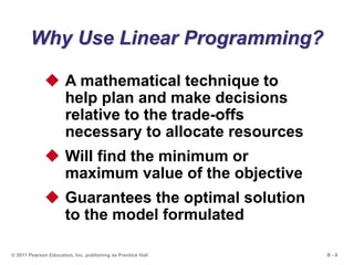 B - 8© 2011 Pearson Education, Inc. publishing as Prentice Hall
Why Use Linear Programming?
 A mathematical technique to
help plan and make decisions
relative to the trade-offs
necessary to allocate resources
 Will find the minimum or
maximum value of the objective
 Guarantees the optimal solution
to the model formulated
 