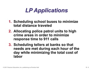 B - 9© 2011 Pearson Education, Inc. publishing as Prentice Hall
LP Applications
1. Scheduling school buses to minimize
total distance traveled
2. Allocating police patrol units to high
crime areas in order to minimize
response time to 911 calls
3. Scheduling tellers at banks so that
needs are met during each hour of the
day while minimizing the total cost of
labor
 