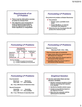 10/16/2010




                           Requirements of an                                                                            Formulating LP Problems
                              LP Problem
                                                                                                               The product-mix problem at Shader Electronics
          3. There must be alternative courses                                                                                Two products
             of action to choose from
                                                                                                                                 1. Shader x-pod, a portable music
          4. The bj ti
          4 Th objective and constraints in
                              d      t i t i                                                                                        player
             linear programming problems                                                                                         2. Shader BlueBerry, an internet-
             must be expressed in terms of                                                                                          connected color telephone
             linear equations or inequalities
                                                                                                                              Determine the mix of products that will
                                                                                                                              produce the maximum profit

© 2011 Pearson Education, Inc. publishing as Prentice Hall                                        B - 13   © 2011 Pearson Education, Inc. publishing as Prentice Hall     B - 14




              Formulating LP Problems                                                                                    Formulating LP Problems
                                           Hours Required                                                        Objective Function:
                                          to Produce 1 Unit                                                               Maximize Profit = $7X1 + $5X2
                                         x-pods               BlueBerrys   Available Hours
      Department                           (X1)                  (X2)        This Week                            There are three types of constraints
      Electronic                                  4                  3          240                                       Upper limits where the amount used is ≤
      Assembly                                  2                    1          100                                       the amount of a resource
      Profit per unit                          $7                   $5                                                    Lower limits where the amount used is ≥
                                                                                      Table B.1                           the amount of the resource
         Decision Variables:
                X1 = number of x-pods to be produced                                                                      Equalities where the amount used is =
                X2 = number of BlueBerrys to be produced                                                                  the amount of the resource
© 2011 Pearson Education, Inc. publishing as Prentice Hall                                        B - 15   © 2011 Pearson Education, Inc. publishing as Prentice Hall     B - 16




              Formulating LP Problems                                                                                                   Graphical Solution
       First Constraint:                                                                                                   Can be used when there are two
                          Electronic                                  Electronic                                           decision variables
                          time used                          is ≤   time available                                            1. Plot the constraint equations at their
                                                                                                                                 limits by converting each equation
                                                                                                                                         y          g       q
             4X1 + 3X2 ≤ 240 (hours of electronic time)                                                                          to an equality
       Second Constraint:                                                                                                     2. Identify the feasible solution space
                          Assembly                                    Assembly                                                3. Create an iso-profit line based on
                          time used                          is ≤   time available                                               the objective function

             2X1 + 1X2 ≤ 100 (hours of assembly time)                                                                         4. Move this line outwards until the
                                                                                                                                 optimal point is identified
© 2011 Pearson Education, Inc. publishing as Prentice Hall                                        B - 17   © 2011 Pearson Education, Inc. publishing as Prentice Hall     B - 18




                                                                                                                                                                                   3
 