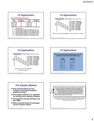10/16/2010




                                   LP Applications                                                                                        LP Applications
      Labor Scheduling Example                                                                                        Minimize total daily
                                                                                                                                           = $75F + $24(P1 + P2 + P3 + P4 + P5)
                                                                                                                       manpower cost
               Time                   Number of                 Time          Number of
              Period               Tellers Required            Period      Tellers Required                              F      + P1                                ≥ 10   (9 AM - 10 AM needs)
        9 AM - 10 AM                            10           1 PM - 2 PM         18                                      F      + P1 + P2                           ≥ 12   (10 AM - 11 AM needs)
        10 AM - 11 AM                           12           2 PM - 3 PM         17                                  1/2 F      + P1 + P2 + P3                      ≥ 14   (11 AM - 11 AM needs)
        11 AM - Noon                            14           3 PM - 4 PM         15                                  1/2 F      + P1 + P2 + P3 + P4                 ≥ 16   (
                                                                                                                                                                           (noon - 1 PM needs))
         Noon - 1 PM                            16           4 PM - 5 PM         10                                      F           + P2 + P3 + P4 + P5            ≥ 18   (1 PM - 2 PM needs)
                                                                                                                         F                + P3 + P4 + P5            ≥ 17   (2 PM - 3 PM needs)
              F       =   Full-time tellers                                                                              F                     + P4 + P5            ≥ 15   (3 PM - 7 PM needs)
              P1      =   Part-time tellers starting at 9 AM (leaving at 1 PM)                                           F                          + P5            ≥ 10   (4 PM - 5 PM needs)
              P2      =   Part-time tellers starting at 10 AM (leaving at 2 PM)                                          F                                          ≤ 12
              P3      =   Part-time tellers starting at 11 AM (leaving at 3 PM)
              P4      =   Part-time tellers starting at noon (leaving at 4 PM)                              4(P1 + P2 + P3 + P4 + P5) ≤ .50(10 + 12 + 14 + 16 + 18 + 17 + 15 + 10)
              P5      =   Part-time tellers starting at 1 PM (leaving at 5 PM)

© 2011 Pearson Education, Inc. publishing as Prentice Hall                                    B - 43   © 2011 Pearson Education, Inc. publishing as Prentice Hall                                    B - 44




                                   LP Applications                                                                                        LP Applications
               Minimize total daily
                                    = $75F + $24(P1 + P2 + P3 + P4 + P5)                                            There are two alternate optimal solutions to this
                manpower cost
                                                                                                                       problem but both will cost $1,086 per day
                  F       + P1                               ≥ 10   (9 AM - 10 AM needs)
                  F       + P1 + P2                          ≥ 12   (10 AM - 11 AM needs)
              1/2 F       + P1 + P2 + P3                     ≥ 14   (11 AM - 11 AM needs)
                                                                                                                                               First                  Second
              1/2 F       + P1 + P2 + P3 + P4                ≥ 16   (
                                                                    (noon - 1 PM needs))                                                     Solution                 Solution
                  F            + P2 + P3 + P4 + P5           ≥ 18   (1 PM - 2 PM needs)                                                      F = 10                   F = 10
                  F                 + P3 + P4 + P5           ≥ 17   (2 PM - 3 PM needs)                                                      P1 = 0                   P1 = 6
                  F                      + P4 + P5           ≥ 15   (3 PM - 7 PM needs)
                                                                                                                                             P2 = 7                   P2 = 1
                  F                           + P5           ≥ 10   (4 PM - 5 PM needs)
                  F                                          ≤ 12                                                                            P3 = 2                   P3 = 2
                                                                                                                                             P4 = 2                   P4 = 2
                          4(P1 + P2 + P3 + P4 + P5) ≤ .50(112)                                                                               P5 = 3                   P5 = 3
                                    F, P1, P2, P3, P4, P5 ≥ 0

© 2011 Pearson Education, Inc. publishing as Prentice Hall                                    B - 45   © 2011 Pearson Education, Inc. publishing as Prentice Hall                                    B - 46




                          The Simplex Method
                Real world problems are too
                complex to be solved using the
                graphical method
                The simplex method is an algorithm
                for solving more complex problems
                                                                                                                   All rights reserved. No part of this publication may be reproduced, stored in a retrieval

                Developed by George Dantzig in the                                                              system, or transmitted, in any form or by any means, electronic, mechanical, photocopying,
                                                                                                                         recording, or otherwise, without the prior written permission of the publisher.
                late 1940s                                                                                                                  Printed in the United States of America.


                Most computer-based LP packages
                use the simplex method
© 2011 Pearson Education, Inc. publishing as Prentice Hall                                    B - 47   © 2011 Pearson Education, Inc. publishing as Prentice Hall                                    B - 48




                                                                                                                                                                                                               8
 