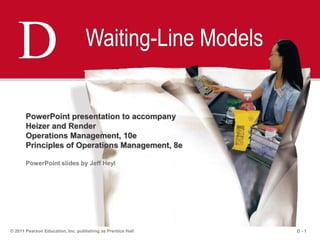 D - 1© 2011 Pearson Education, Inc. publishing as Prentice Hall
D Waiting-Line Models
PowerPoint presentation to accompany
Heizer and Render
Operations Management, 10e
Principles of Operations Management, 8e
PowerPoint slides by Jeff Heyl
 