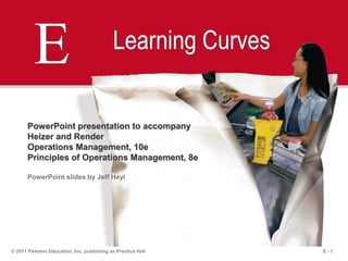 E - 1© 2011 Pearson Education, Inc. publishing as Prentice Hall
E Learning Curves
PowerPoint presentation to accompany
Heizer and Render
Operations Management, 10e
Principles of Operations Management, 8e
PowerPoint slides by Jeff Heyl
 
