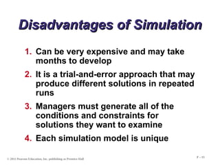 © 2011 Pearson Education, Inc. publishing as Prentice Hall
F - 11
Disadvantages of Simulation
Disadvantages of Simulation
1. Can be very expensive and may take
months to develop
2. It is a trial-and-error approach that may
produce different solutions in repeated
runs
3. Managers must generate all of the
conditions and constraints for
solutions they want to examine
4. Each simulation model is unique
 