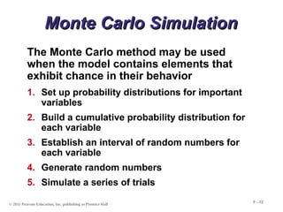 © 2011 Pearson Education, Inc. publishing as Prentice Hall
F - 12
Monte Carlo Simulation
Monte Carlo Simulation
The Monte Carlo method may be used
when the model contains elements that
exhibit chance in their behavior
1. Set up probability distributions for important
variables
2. Build a cumulative probability distribution for
each variable
3. Establish an interval of random numbers for
each variable
4. Generate random numbers
5. Simulate a series of trials
 