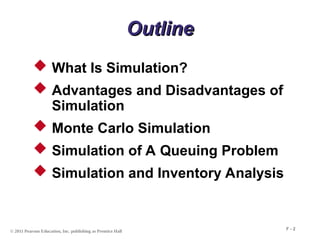 © 2011 Pearson Education, Inc. publishing as Prentice Hall
F - 2
Outline
Outline
 What Is Simulation?
 Advantages and Disadvantages of
Simulation
 Monte Carlo Simulation
 Simulation of A Queuing Problem
 Simulation and Inventory Analysis
 
