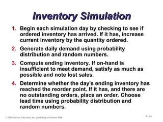 © 2011 Pearson Education, Inc. publishing as Prentice Hall
F - 24
Inventory Simulation
Inventory Simulation
1. Begin each simulation day by checking to see if
ordered inventory has arrived. If it has, increase
current inventory by the quantity ordered.
2. Generate daily demand using probability
distribution and random numbers.
3. Compute ending inventory. If on-hand is
insufficient to meet demand, satisfy as much as
possible and note lost sales.
4. Determine whether the day's ending inventory has
reached the reorder point. If it has, and there are
no outstanding orders, place an order. Choose
lead time using probability distribution and
random numbers.
 