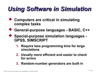 © 2011 Pearson Education, Inc. publishing as Prentice Hall
F - 28
Using Software in Simulation
Using Software in Simulation
 Computers are critical in simulating
complex tasks
 General-purpose languages - BASIC, C++
 Special-purpose simulation languages -
GPSS, SIMSCRIPT
1. Require less programming time for large
simulations
2. Usually more efficient and easier to check
for errors
3. Random-number generators are built in
 