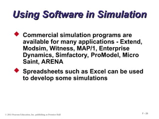 © 2011 Pearson Education, Inc. publishing as Prentice Hall
F - 29
Using Software in Simulation
Using Software in Simulation
 Commercial simulation programs are
available for many applications - Extend,
Modsim, Witness, MAP/1, Enterprise
Dynamics, Simfactory, ProModel, Micro
Saint, ARENA
 Spreadsheets such as Excel can be used
to develop some simulations
 