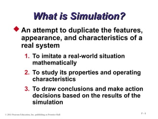 © 2011 Pearson Education, Inc. publishing as Prentice Hall
F - 5
What is Simulation?
What is Simulation?
 An attempt to duplicate the features,
appearance, and characteristics of a
real system
1. To imitate a real-world situation
mathematically
2. To study its properties and operating
characteristics
3. To draw conclusions and make action
decisions based on the results of the
simulation
 