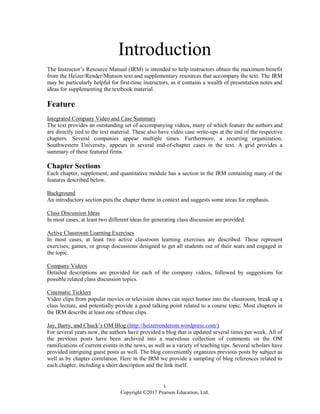 1
Copyright ©2017 Pearson Education, Ltd.
Introduction
The Instructor’s Resource Manual (IRM) is intended to help instructors obtain the maximum benefit
from the Heizer/Render/Munson text and supplementary resources that accompany the text. The IRM
may be particularly helpful for first-time instructors, as it contains a wealth of presentation notes and
ideas for supplementing the textbook material.
Feature
Integrated Company Video and Case Summary
The text provides an outstanding set of accompanying videos, many of which feature the authors and
are directly tied to the text material. These also have video case write-ups at the end of the respective
chapters. Several companies appear multiple times. Furthermore, a recurring organization,
Southwestern University, appears in several end-of-chapter cases in the text. A grid provides a
summary of these featured firms.
Chapter Sections
Each chapter, supplement, and quantitative module has a section in the IRM containing many of the
features described below.
Background
An introductory section puts the chapter theme in context and suggests some areas for emphasis.
Class Discussion Ideas
In most cases, at least two different ideas for generating class discussion are provided.
Active Classroom Learning Exercises
In most cases, at least two active classroom learning exercises are described. These represent
exercises, games, or group discussions designed to get all students out of their seats and engaged in
the topic.
Company Videos
Detailed descriptions are provided for each of the company videos, followed by suggestions for
possible related class discussion topics.
Cinematic Ticklers
Video clips from popular movies or television shows can inject humor into the classroom, break up a
class lecture, and potentially provide a good talking point related to a course topic. Most chapters in
the IRM describe at least one of these clips.
Jay, Barry, and Chuck’s OM Blog (http://heizerrenderom.wordpress.com/)
For several years now, the authors have provided a blog that is updated several times per week. All of
the previous posts have been archived into a marvelous collection of comments on the OM
ramifications of current events in the news, as well as a variety of teaching tips. Several scholars have
provided intriguing guest posts as well. The blog conveniently organizes previous posts by subject as
well as by chapter correlation. Here in the IRM we provide a sampling of blog references related to
each chapter, including a short description and the link itself.
 