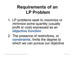 MB - 10
Copyright © 2017 Pearson Education, Inc.
Requirements of an
LP Problem
1. LP problems seek to maximize or
minimize some quantity (usually
profit or cost) expressed as an
objective function
2. The presence of restrictions, or
constraints, limits the degree to
which we can pursue our objective
 