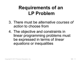 MB - 11
Copyright © 2017 Pearson Education, Inc.
Requirements of an
LP Problem
3. There must be alternative courses of
action to choose from
4. The objective and constraints in
linear programming problems must
be expressed in terms of linear
equations or inequalities
 