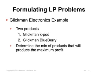 MB - 12
Copyright © 2017 Pearson Education, Inc.
Formulating LP Problems
▶ Glickman Electronics Example
► Two products
1. Glickman x-pod
2. Glickman BlueBerry
► Determine the mix of products that will
produce the maximum profit
 