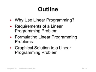 MB - 2
Copyright © 2017 Pearson Education, Inc.
Outline
► Why Use Linear Programming?
► Requirements of a Linear
Programming Problem
► Formulating Linear Programming
Problems
► Graphical Solution to a Linear
Programming Problem
 