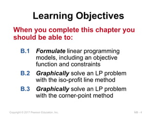 MB - 4
Copyright © 2017 Pearson Education, Inc.
Learning Objectives
When you complete this chapter you
should be able to:
B.1 Formulate linear programming
models, including an objective
function and constraints
B.2 Graphically solve an LP problem
with the iso-profit line method
B.3 Graphically solve an LP problem
with the corner-point method
 