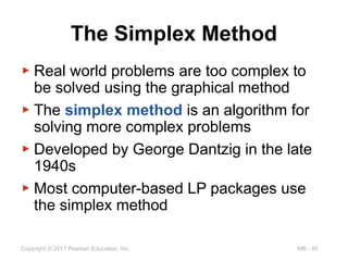 MB - 45
Copyright © 2017 Pearson Education, Inc.
The Simplex Method
▶ Real world problems are too complex to
be solved using the graphical method
▶ The simplex method is an algorithm for
solving more complex problems
▶ Developed by George Dantzig in the late
1940s
▶ Most computer-based LP packages use
the simplex method
 