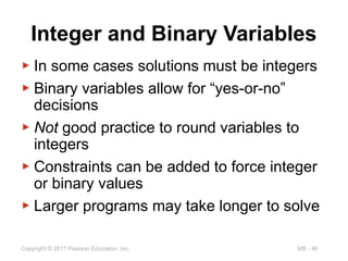 MB - 46
Copyright © 2017 Pearson Education, Inc.
Integer and Binary Variables
▶ In some cases solutions must be integers
▶ Binary variables allow for “yes-or-no”
decisions
▶ Not good practice to round variables to
integers
▶ Constraints can be added to force integer
or binary values
▶ Larger programs may take longer to solve
 