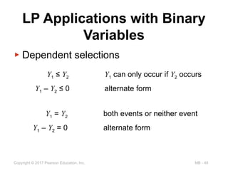 MB - 49
Copyright © 2017 Pearson Education, Inc.
LP Applications with Binary
Variables
▶ Dependent selections
Y1 ≤ Y2 Y1 can only occur if Y2 occurs
Y1 – Y2 ≤ 0 alternate form
Y1 = Y2 both events or neither event
Y1 – Y2 = 0 alternate form
 