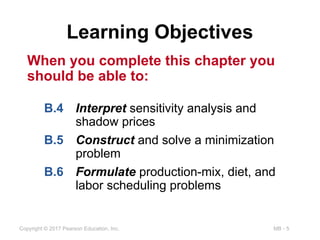 MB - 5
Copyright © 2017 Pearson Education, Inc.
When you complete this chapter you
should be able to:
Learning Objectives
B.4 Interpret sensitivity analysis and
shadow prices
B.5 Construct and solve a minimization
problem
B.6 Formulate production-mix, diet, and
labor scheduling problems
 