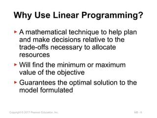 MB - 6
Copyright © 2017 Pearson Education, Inc.
Why Use Linear Programming?
▶ A mathematical technique to help plan
and make decisions relative to the
trade-offs necessary to allocate
resources
▶ Will find the minimum or maximum
value of the objective
▶ Guarantees the optimal solution to the
model formulated
 