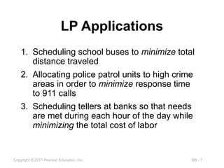 MB - 7
Copyright © 2017 Pearson Education, Inc.
LP Applications
1. Scheduling school buses to minimize total
distance traveled
2. Allocating police patrol units to high crime
areas in order to minimize response time
to 911 calls
3. Scheduling tellers at banks so that needs
are met during each hour of the day while
minimizing the total cost of labor
 