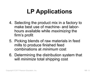 MB - 8
Copyright © 2017 Pearson Education, Inc.
LP Applications
4. Selecting the product mix in a factory to
make best use of machine- and labor-
hours available while maximizing the
firm’s profit
5. Picking blends of raw materials in feed
mills to produce finished feed
combinations at minimum cost
6. Determining the distribution system that
will minimize total shipping cost
 