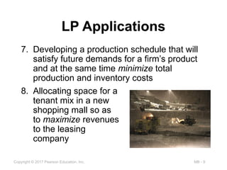 MB - 9
Copyright © 2017 Pearson Education, Inc.
LP Applications
7. Developing a production schedule that will
satisfy future demands for a firm’s product
and at the same time minimize total
production and inventory costs
8. Allocating space for a
tenant mix in a new
shopping mall so as
to maximize revenues
to the leasing
company
 