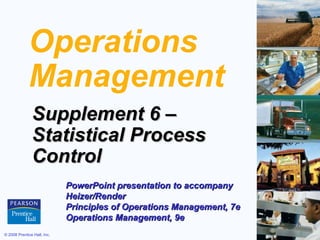 Operations
             Management
               Supplement 6 –
               Statistical Process
               Control
                             PowerPoint presentation to accompany
                             Heizer/Render
                             Principles of Operations Management, 7e
                             Operations Management, 9e
© 2008 Prentice Hall, Inc.                                             S6 – 1
 