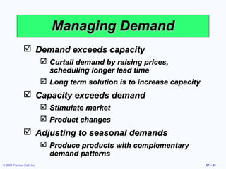 Managing Demand
                 Demand exceeds capacity
                              Curtail demand by raising prices,
                               scheduling longer lead time
                              Long term solution is to increase capacity
                 Capacity exceeds demand
                              Stimulate market
                              Product changes
                 Adjusting to seasonal demands
                              Produce products with complementary
                               demand patterns
© 2008 Prentice Hall, Inc.                                                  S7 – 22
 