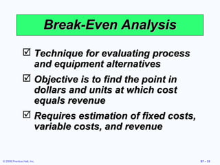 Break-Even Analysis
                 Technique for evaluating process
                  and equipment alternatives
                 Objective is to find the point in
                  dollars and units at which cost
                  equals revenue
                 Requires estimation of fixed costs,
                  variable costs, and revenue


© 2008 Prentice Hall, Inc.                              S7 – 33
 
