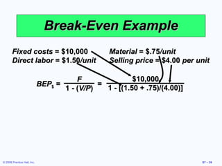 Break-Even Example
       Fixed costs = $10,000                      Material = $.75/unit
       Direct labor = $1.50/unit                  Selling price = $4.00 per unit

                                        F                $10,000
                             BEP$ =           =
                                    1 - (V/P)   1 - [(1.50 + .75)/(4.00)]




© 2008 Prentice Hall, Inc.                                                   S7 – 39
 