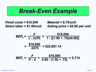 Break-Even Example
       Fixed costs = $10,000                      Material = $.75/unit
       Direct labor = $1.50/unit                  Selling price = $4.00 per unit

                                        F                $10,000
                             BEP$ =           =
                                    1 - (V/P)   1 - [(1.50 + .75)/(4.00)]
                                     $10,000
                                   =         = $22,857.14
                                      .4375

                                     F         $10,000
                             BEPx =     =                     = 5,714
                                    P-V   4.00 - (1.50 + .75)


© 2008 Prentice Hall, Inc.                                                   S7 – 40
 